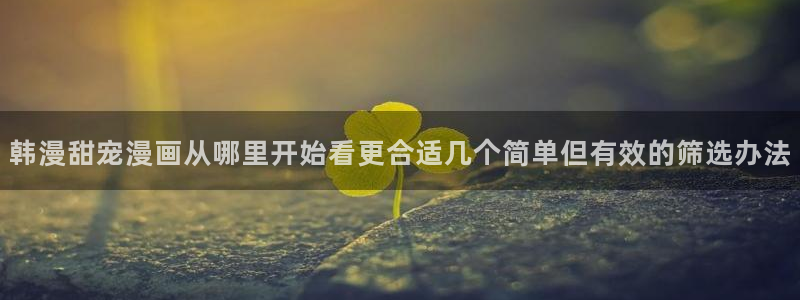 羞羞漫画国产漫画:韩漫甜宠漫画从哪里开始看更合适几个简单但有效的筛选办法